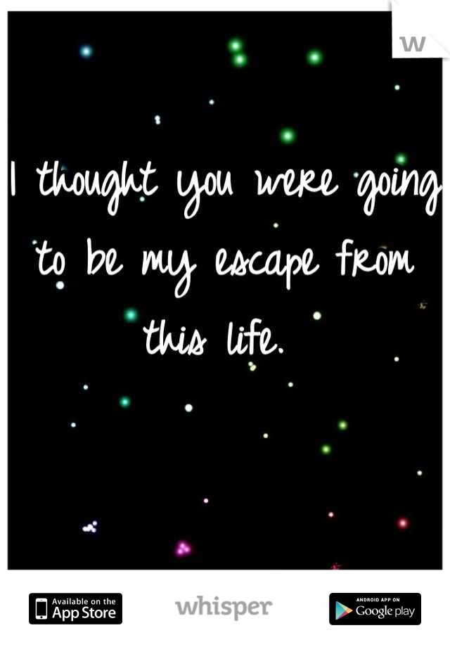 I thought you were going to be my escape from this life. 