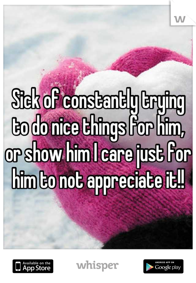 Sick of constantly trying to do nice things for him, or show him I care just for him to not appreciate it!!