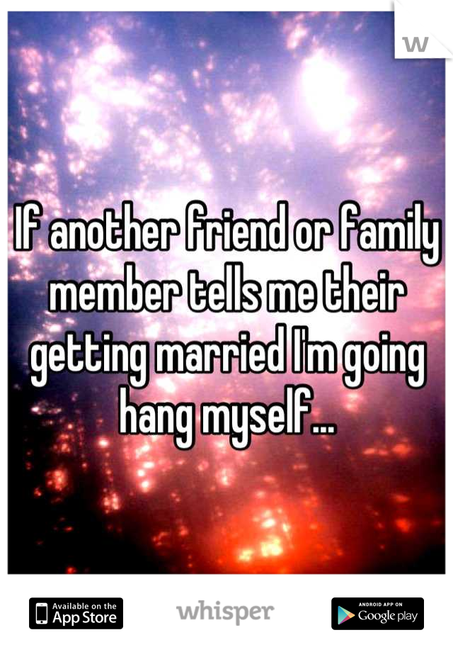 If another friend or family member tells me their getting married I'm going hang myself...