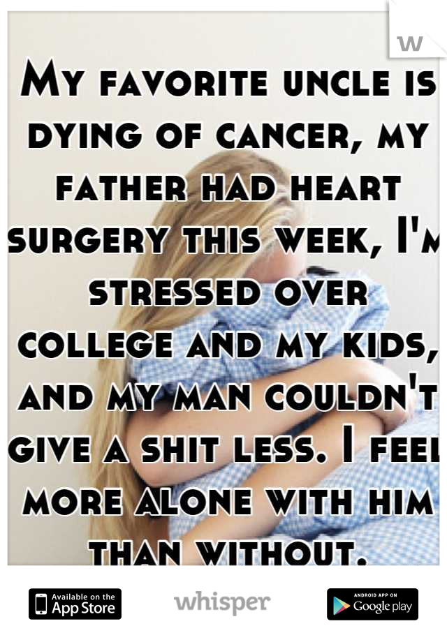My favorite uncle is dying of cancer, my father had heart surgery this week, I'm stressed over college and my kids, and my man couldn't give a shit less. I feel more alone with him than without.