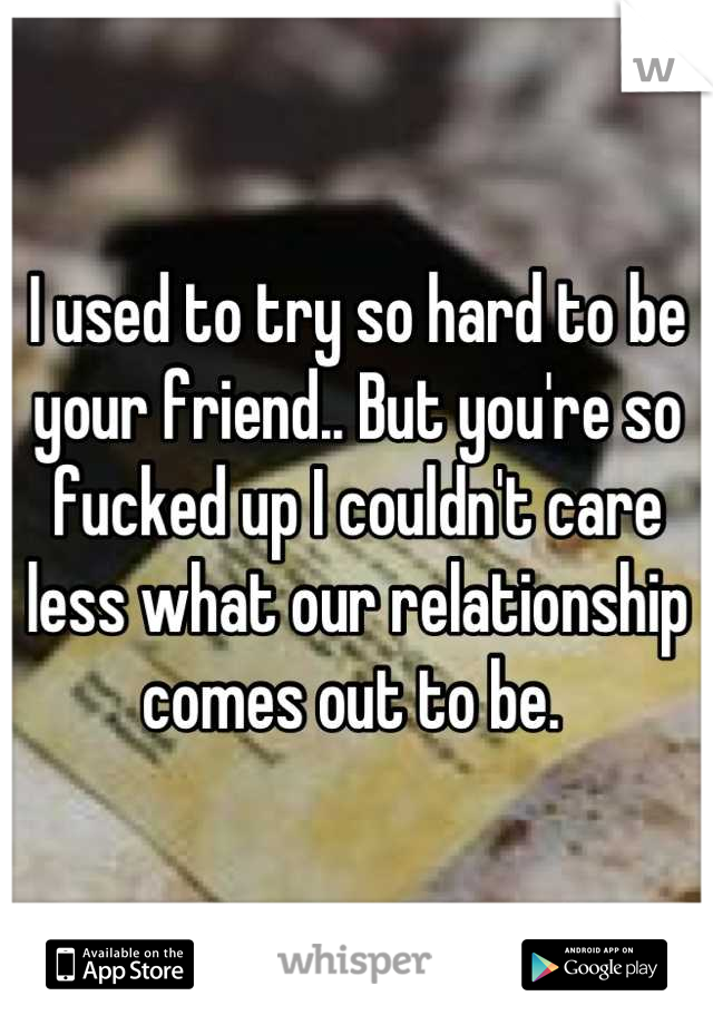 I used to try so hard to be your friend.. But you're so fucked up I couldn't care less what our relationship comes out to be. 