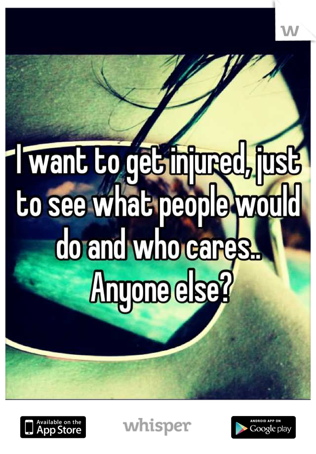 I want to get injured, just to see what people would do and who cares..
 Anyone else?
