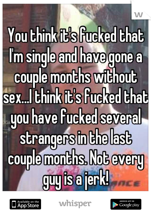 You think it's fucked that I'm single and have gone a couple months without sex...I think it's fucked that you have fucked several strangers in the last couple months. Not every guy is a jerk!