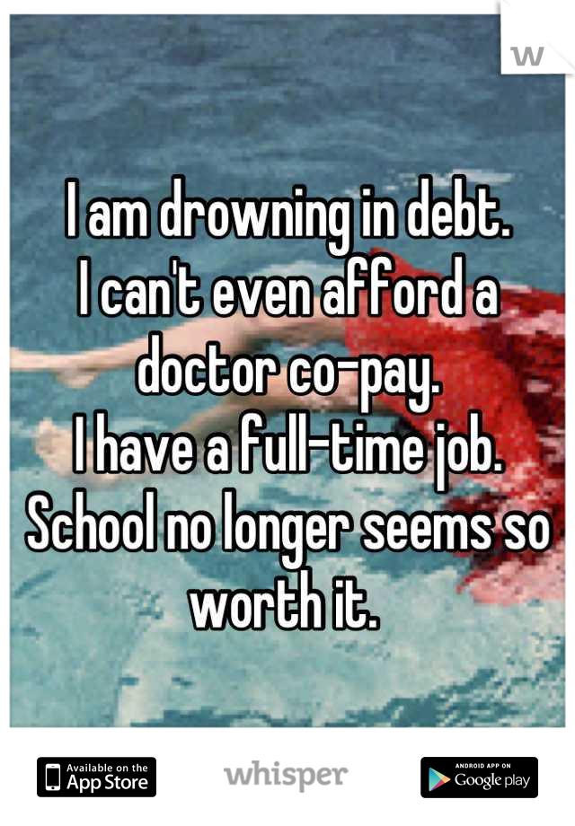 I am drowning in debt. 
I can't even afford a doctor co-pay. 
I have a full-time job. 
School no longer seems so worth it. 