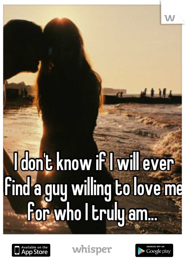 I don't know if I will ever find a guy willing to love me for who I truly am... 