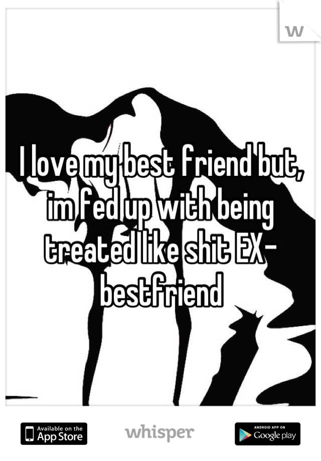 I love my best friend but, im fed up with being treated like shit EX-bestfriend