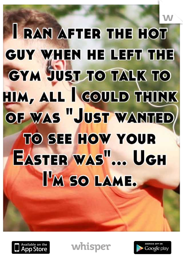 I ran after the hot guy when he left the gym just to talk to him, all I could think of was "Just wanted to see how your Easter was"... Ugh I'm so lame.