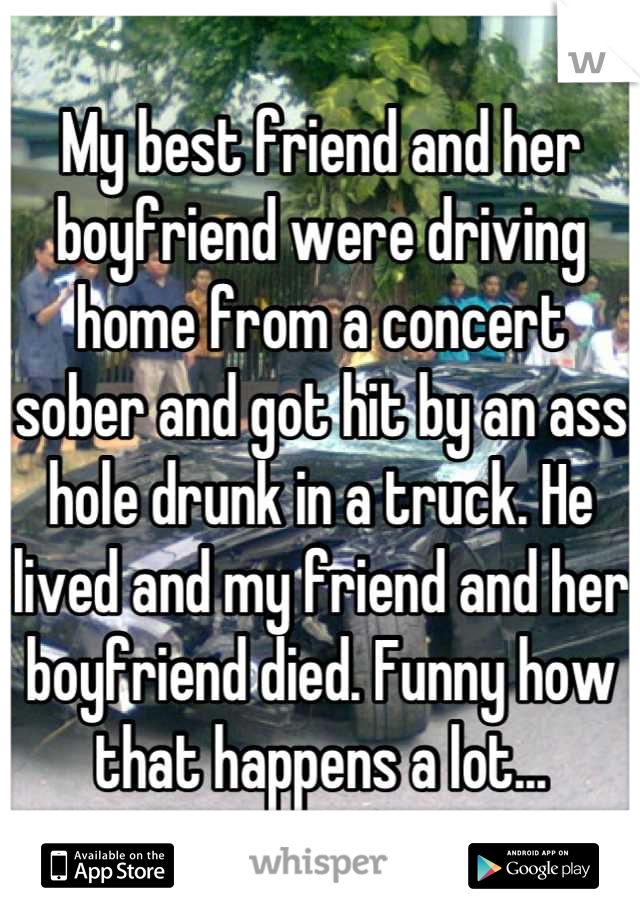 My best friend and her boyfriend were driving home from a concert sober and got hit by an ass hole drunk in a truck. He lived and my friend and her boyfriend died. Funny how that happens a lot...