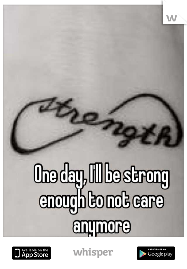 One day, I'll be strong enough to not care anymore