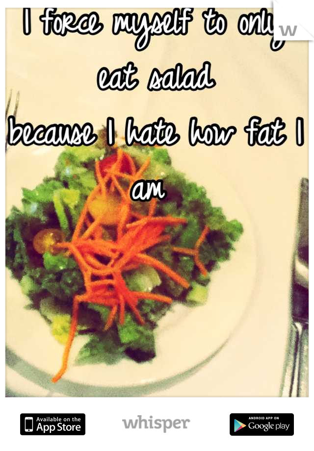 I force myself to only eat salad 
because I hate how fat I am 