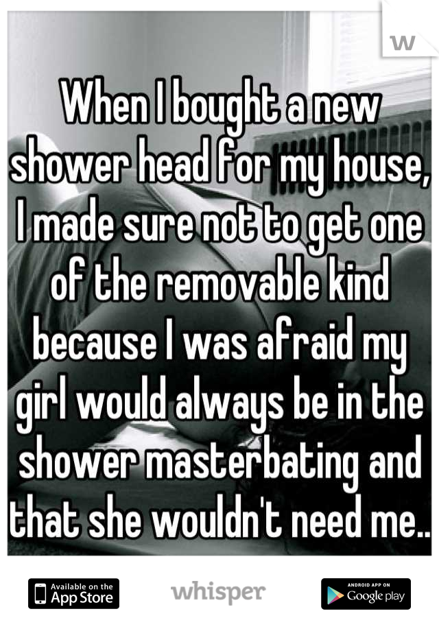 When I bought a new shower head for my house, I made sure not to get one of the removable kind because I was afraid my girl would always be in the shower masterbating and that she wouldn't need me..