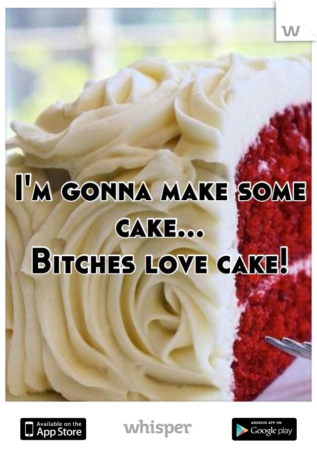 I'm gonna make some cake...
Bitches love cake!