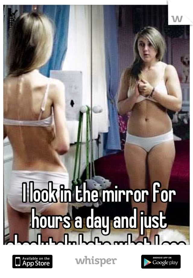 I look in the mirror for hours a day and just absolutely hate what I see. 