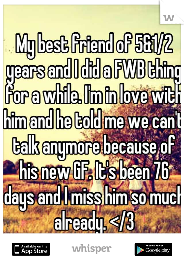 My best friend of 5&1/2 years and I did a FWB thing for a while. I'm in love with him and he told me we can't talk anymore because of his new GF. It's been 76 days and I miss him so much already. </3