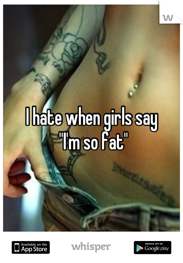 I hate when girls say
 "I'm so fat"
