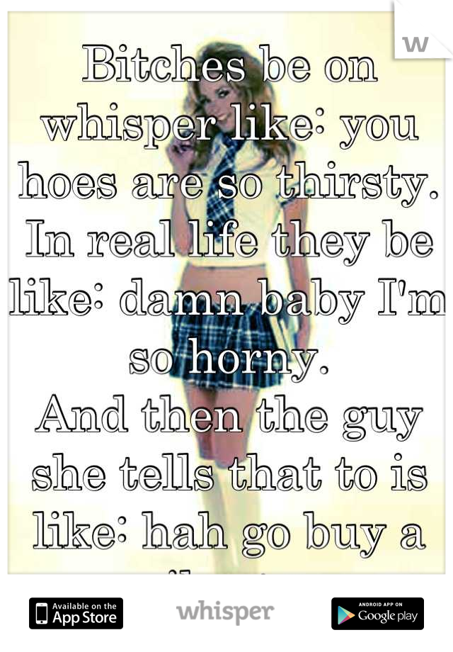 Bitches be on whisper like: you hoes are so thirsty.
In real life they be like: damn baby I'm so horny.
And then the guy she tells that to is like: hah go buy a vibrator