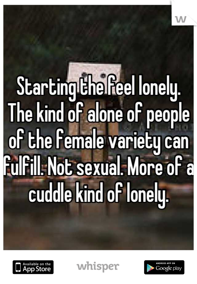 Starting the feel lonely. The kind of alone of people of the female variety can fulfill. Not sexual. More of a cuddle kind of lonely.