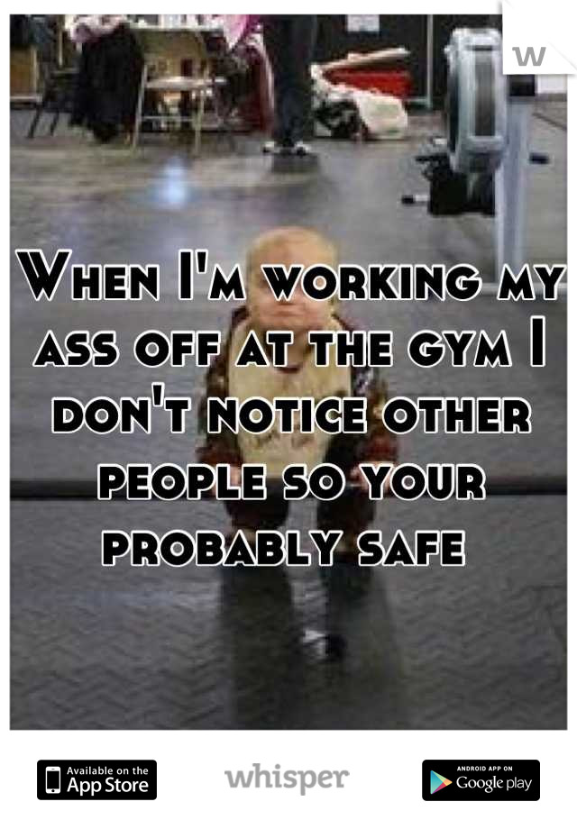 When I'm working my ass off at the gym I don't notice other people so your probably safe 