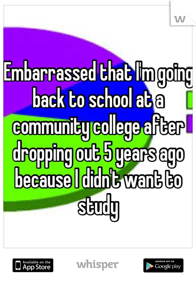 Embarrassed that I'm going back to school at a community college after dropping out 5 years ago because I didn't want to study