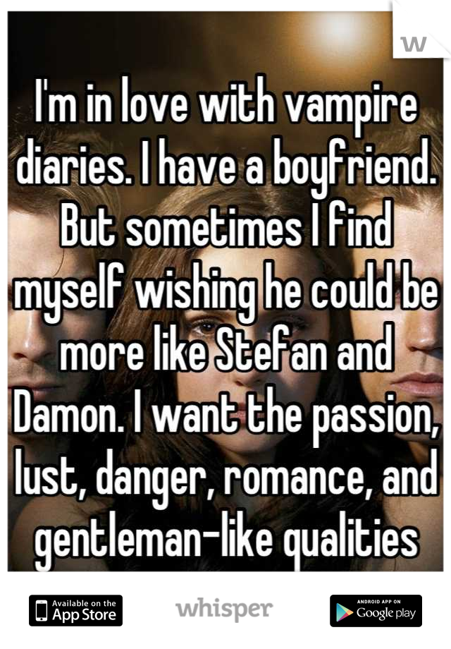 I'm in love with vampire diaries. I have a boyfriend. But sometimes I find myself wishing he could be more like Stefan and Damon. I want the passion, lust, danger, romance, and gentleman-like qualities