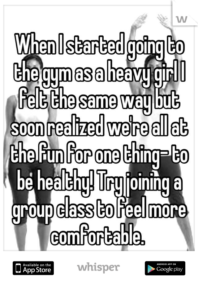 When I started going to the gym as a heavy girl I felt the same way but soon realized we're all at the fun for one thing- to be healthy! Try joining a group class to feel more comfortable. 