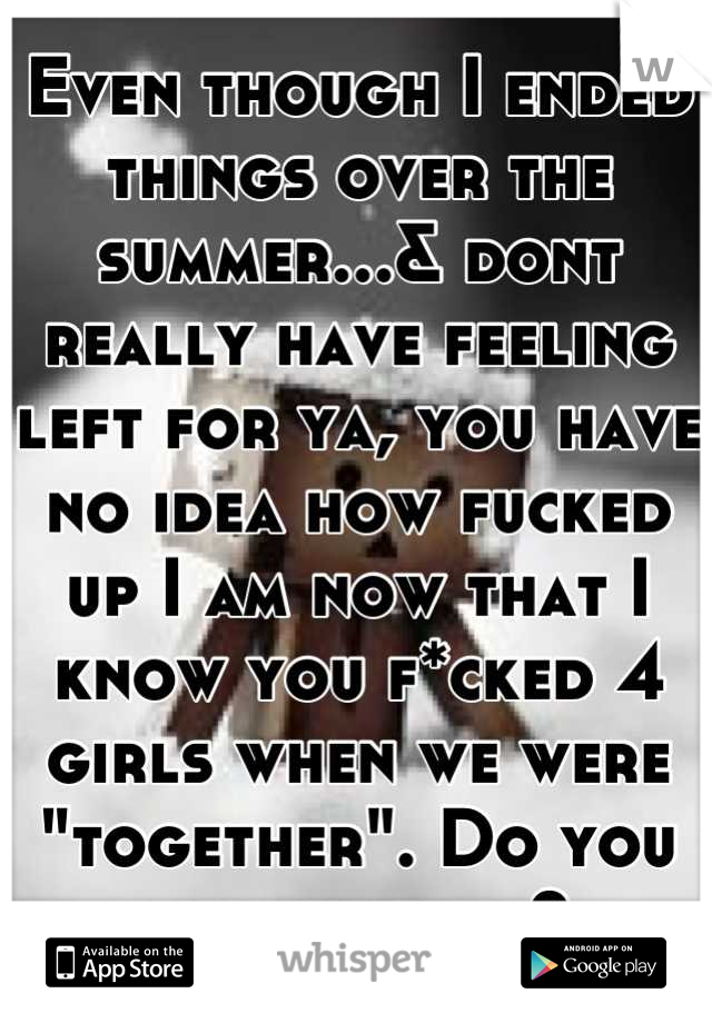 Even though I ended things over the summer...& dont really have feeling left for ya, you have no idea how fucked up I am now that I know you f*cked 4 girls when we were "together". Do you ever not lie?