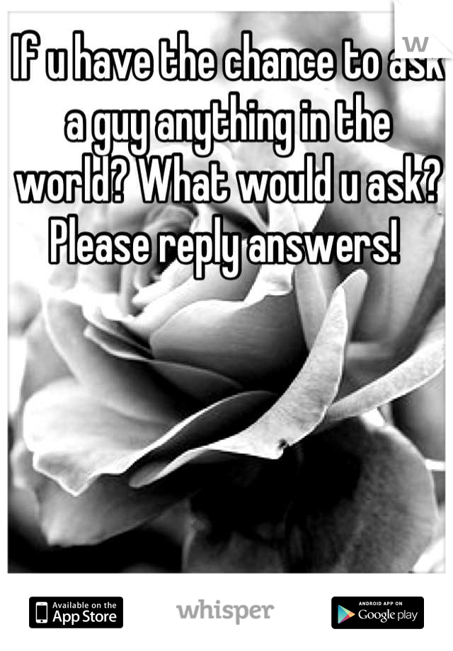 If u have the chance to ask a guy anything in the world? What would u ask? Please reply answers! 