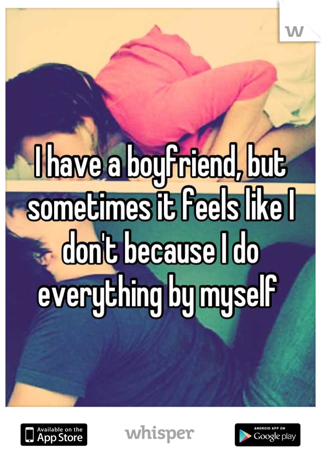 I have a boyfriend, but sometimes it feels like I don't because I do everything by myself 