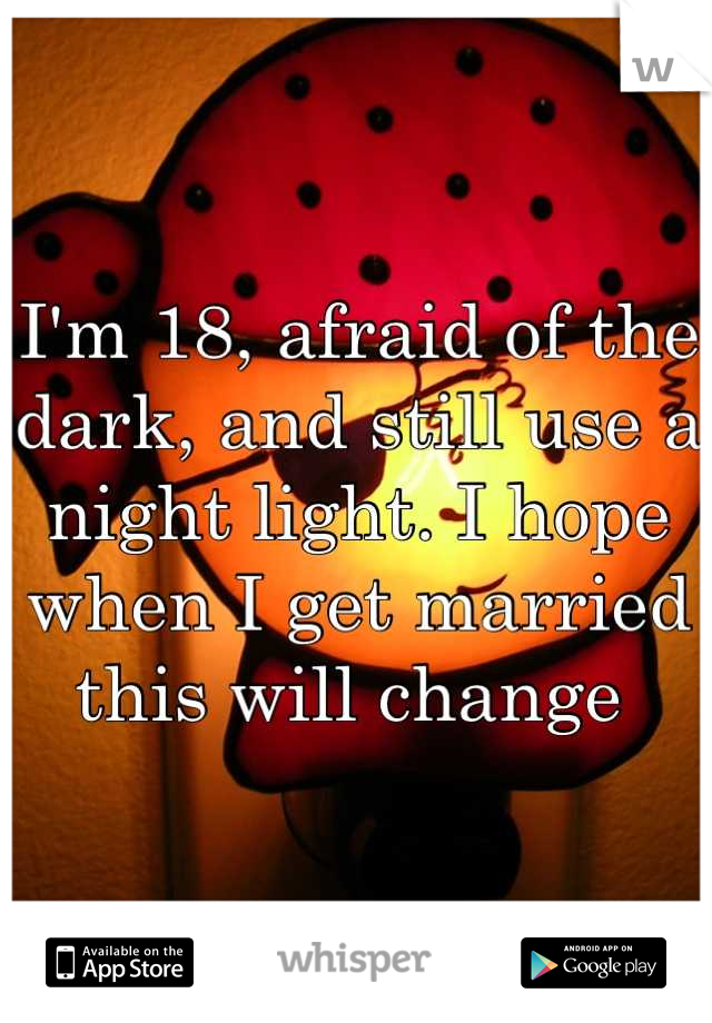 I'm 18, afraid of the dark, and still use a night light. I hope when I get married this will change 