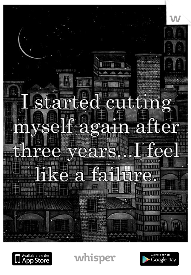 I started cutting myself again after three years...I feel like a failure.