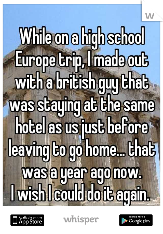 While on a high school Europe trip, I made out with a british guy that was staying at the same hotel as us just before leaving to go home... that was a year ago now.
I wish I could do it again. 