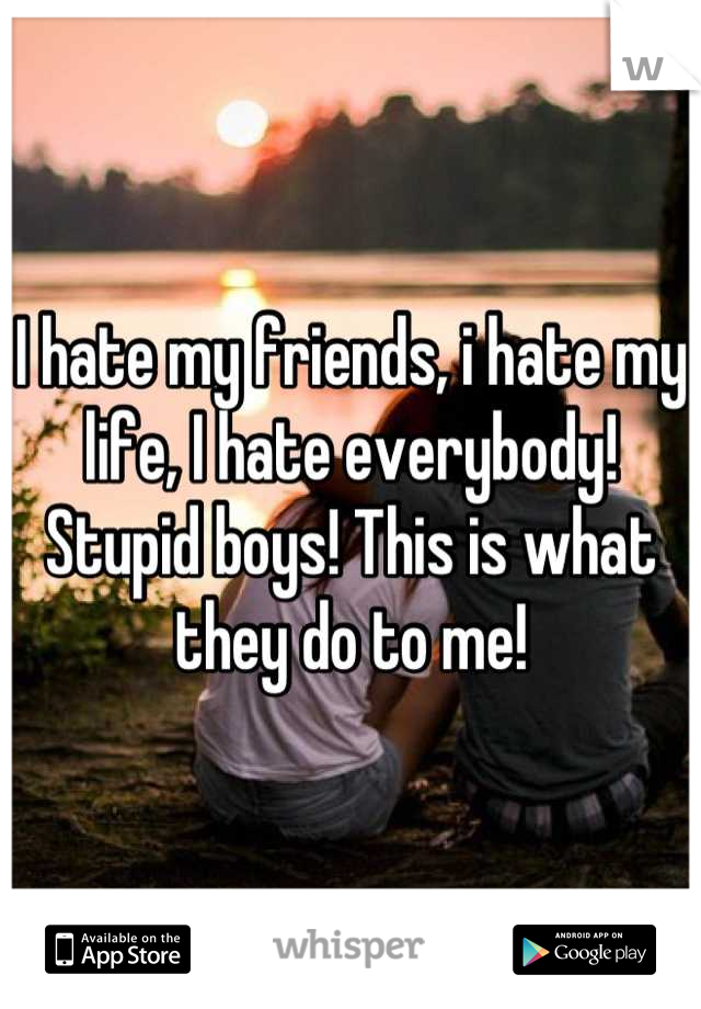 I hate my friends, i hate my life, I hate everybody! Stupid boys! This is what they do to me!