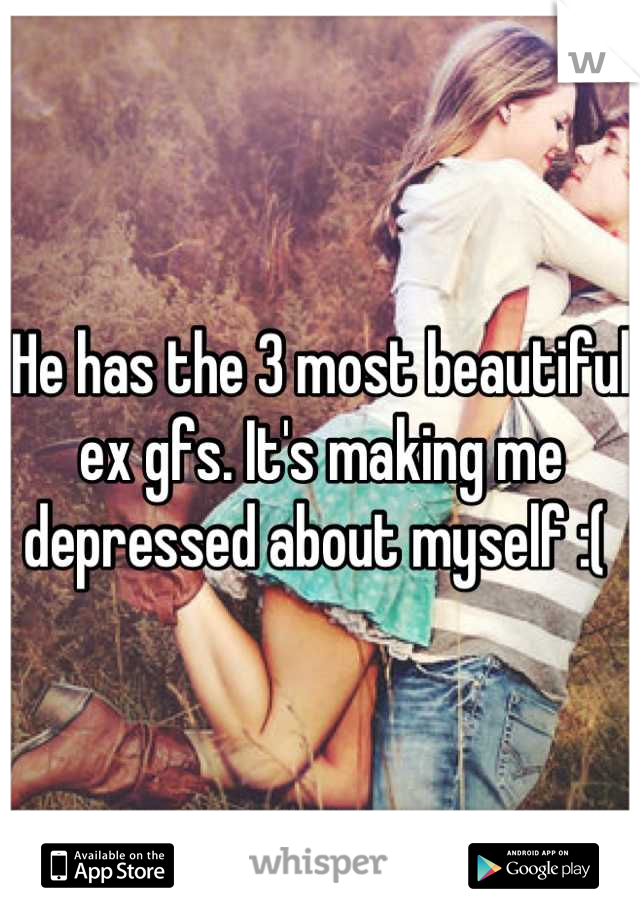 He has the 3 most beautiful ex gfs. It's making me depressed about myself :( 