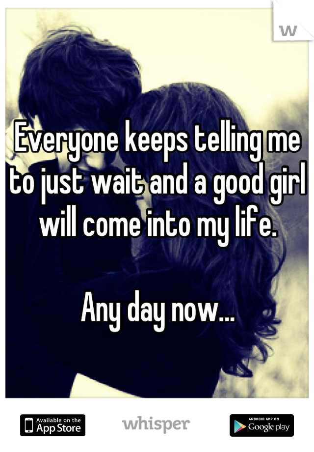 Everyone keeps telling me to just wait and a good girl will come into my life.

Any day now...