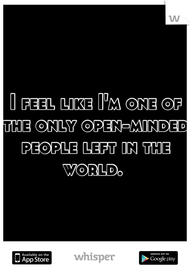 I feel like I'm one of the only open-minded people left in the world. 