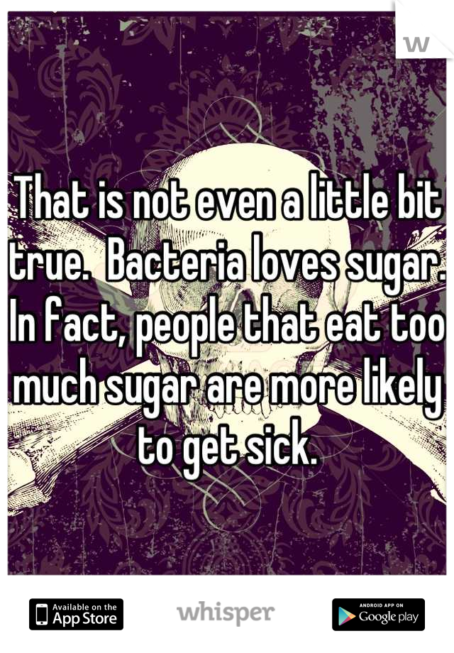 That is not even a little bit true.  Bacteria loves sugar.  In fact, people that eat too much sugar are more likely to get sick.