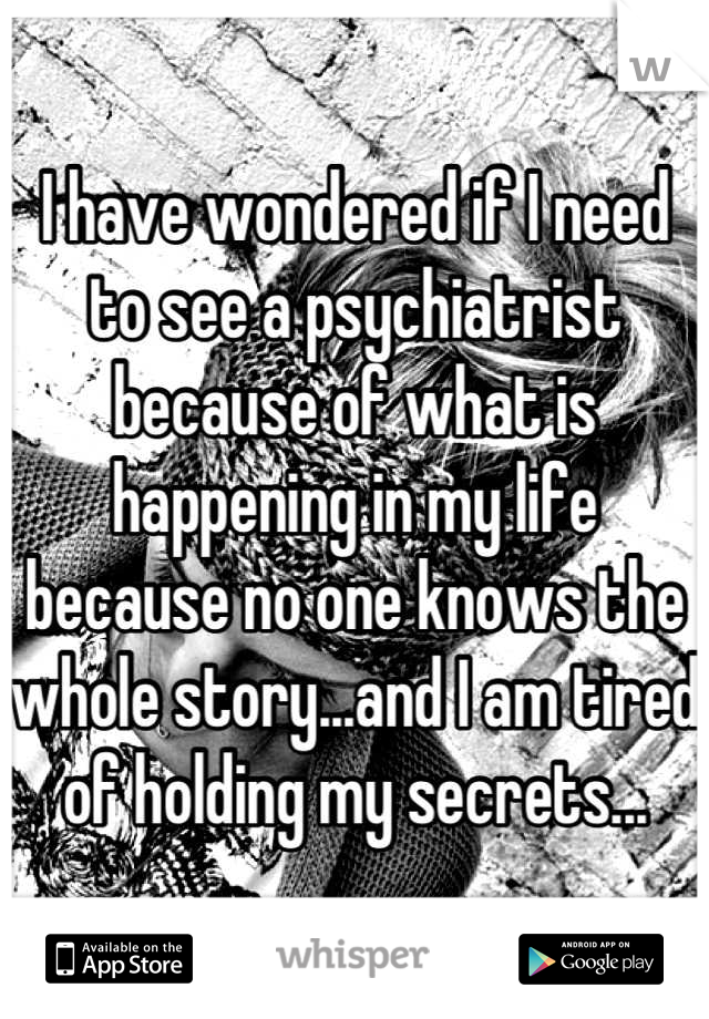 I have wondered if I need to see a psychiatrist because of what is happening in my life because no one knows the whole story...and I am tired of holding my secrets...