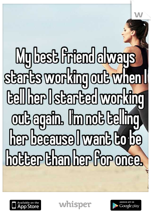 My best friend always starts working out when I tell her I started working out again.  I'm not telling her because I want to be hotter than her for once. 