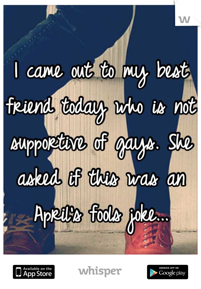 I came out to my best friend today who is not supportive of gays. She asked if this was an April's fools joke...