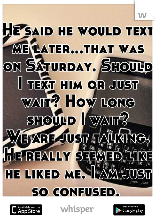 He said he would text me later...that was on Saturday. Should I text him or just wait? How long should I wait? 
We are just talking. He really seemed like he liked me. I am just so confused. 