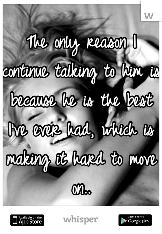 The only reason I continue talking to him is because he is the best I've ever had, which is making it hard to move on..