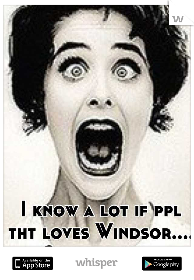 I know a lot if ppl tht loves Windsor.... Crazy ppl lol