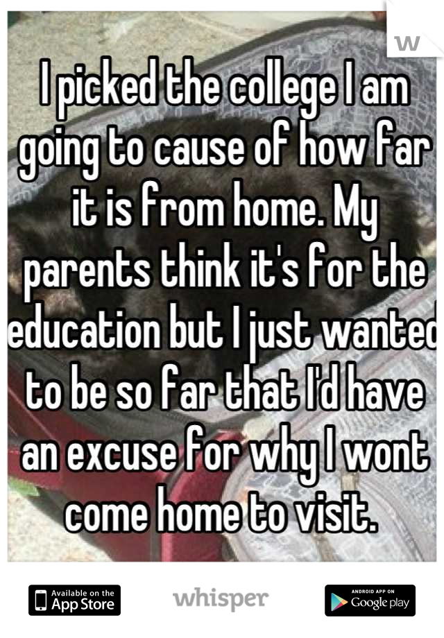 I picked the college I am going to cause of how far it is from home. My parents think it's for the education but I just wanted to be so far that I'd have an excuse for why I wont come home to visit. 