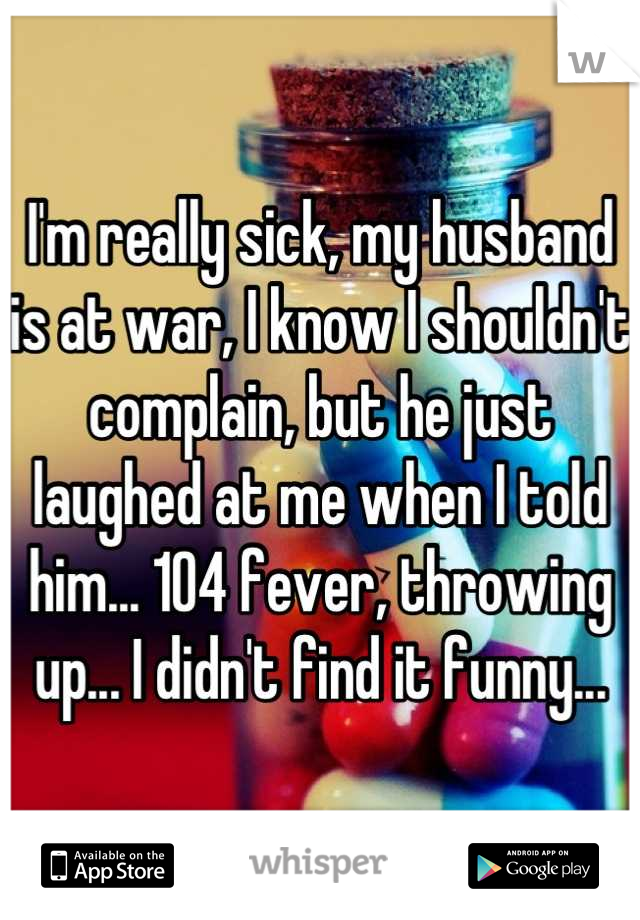 I'm really sick, my husband is at war, I know I shouldn't complain, but he just laughed at me when I told him... 104 fever, throwing up... I didn't find it funny...