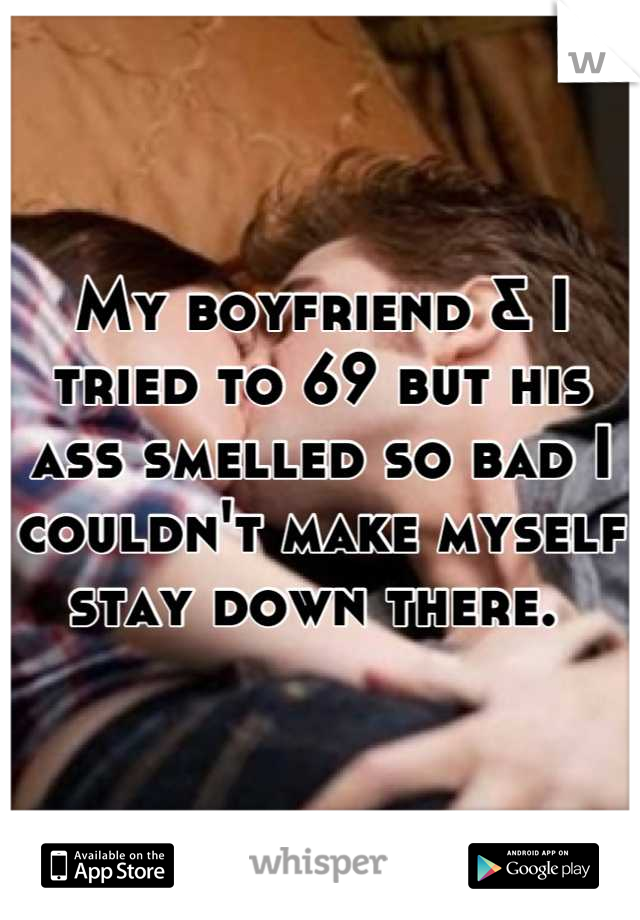 My boyfriend & I tried to 69 but his ass smelled so bad I couldn't make myself stay down there. 