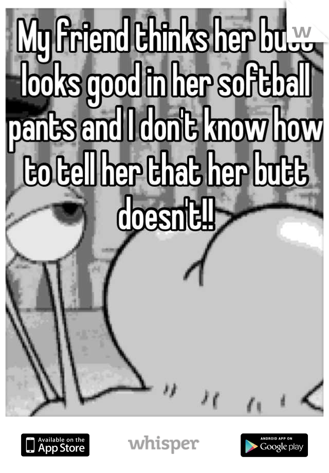 My friend thinks her butt looks good in her softball pants and I don't know how to tell her that her butt doesn't!!
