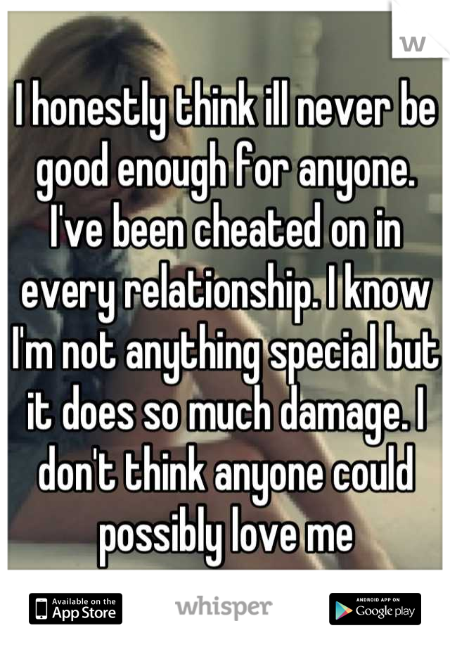 I honestly think ill never be good enough for anyone. I've been cheated on in every relationship. I know I'm not anything special but it does so much damage. I don't think anyone could possibly love me