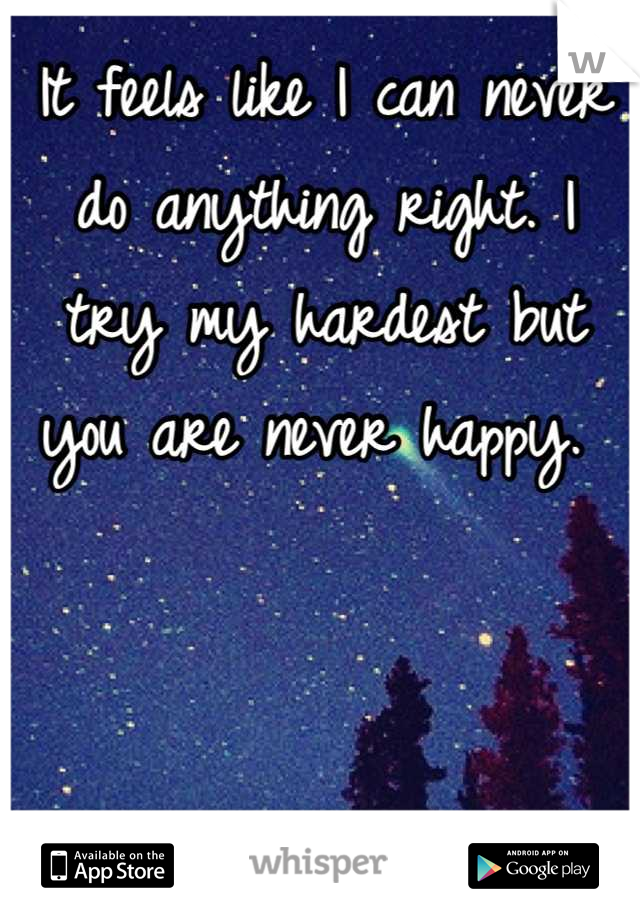 It feels like I can never do anything right. I try my hardest but you are never happy. 