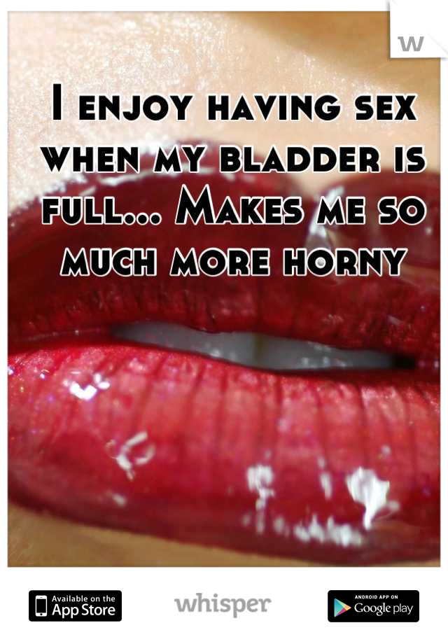 I enjoy having sex when my bladder is full... Makes me so much more horny
