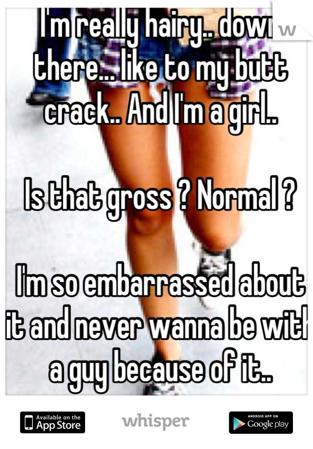 I'm really hairy.. down there... like to my butt crack.. And I'm a girl..

Is that gross ? Normal ? 

I'm so embarrassed about it and never wanna be with a guy because of it..